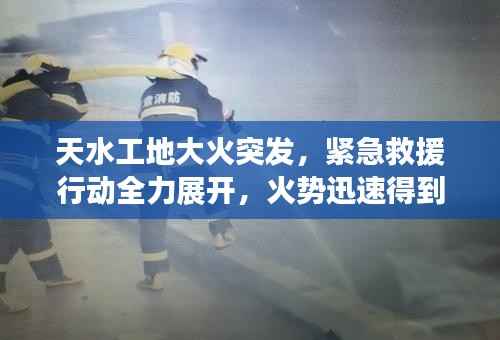 天水工地大火突发,紧急救援行动全力展开,火势迅速得到控制