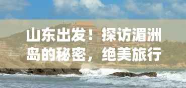 山东出发!探访湄洲岛的秘密,绝美旅行攻略!