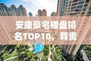 安康豪宅楼盘排名TOP10,尊贵生活品质一览无余