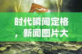 时代瞬间定格,新闻图片大赏,视觉盛宴不容错过